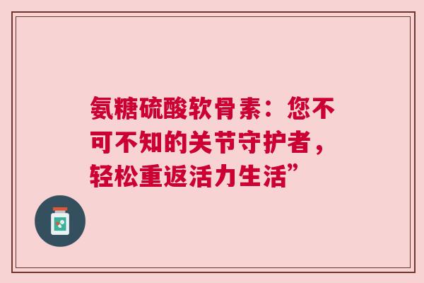 氨糖硫酸软骨素：您不可不知的关节守护者，轻松重返活力生活”