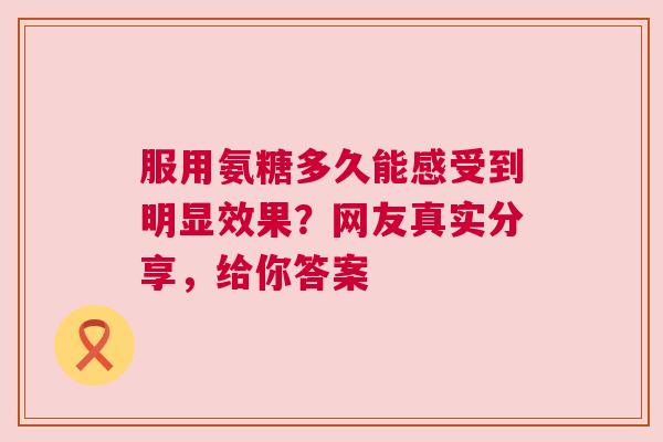 服用氨糖多久能感受到明显效果？网友真实分享，给你答案