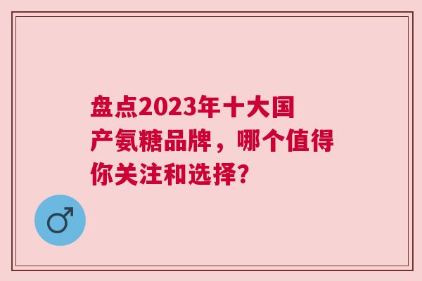 盘点2023年十大国产氨糖品牌，哪个值得你关注和选择？