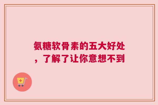 氨糖软骨素的五大好处，了解了让你意想不到
