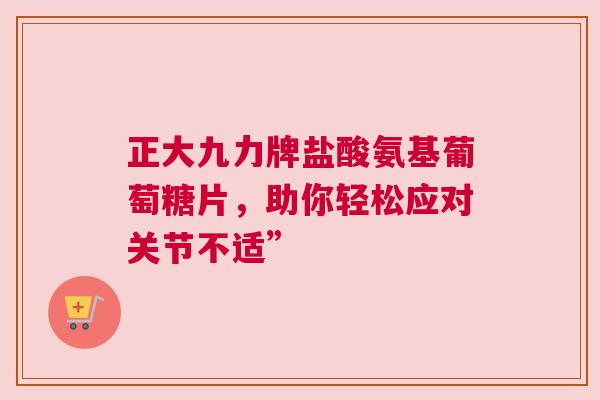 正大九力牌盐酸氨基葡萄糖片，助你轻松应对关节不适”