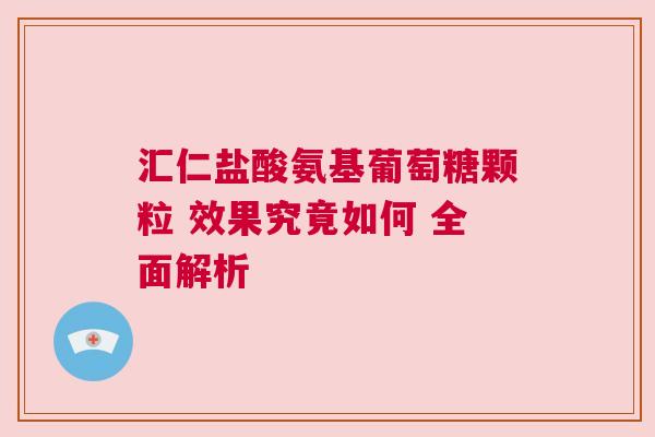 汇仁盐酸氨基葡萄糖颗粒 效果究竟如何 全面解析