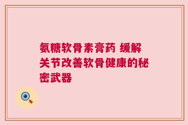 氨糖软骨素膏药 缓解关节改善软骨健康的秘密武器