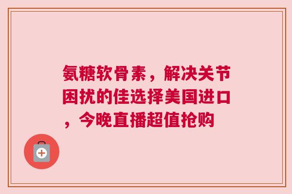 氨糖软骨素，解决关节困扰的佳选择美国进口，今晚直播超值抢购