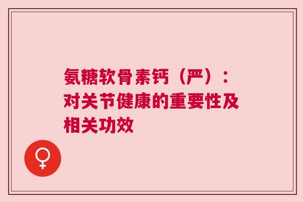 氨糖软骨素钙（严）：对关节健康的重要性及相关功效