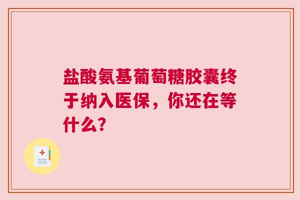 盐酸氨基葡萄糖胶囊终于纳入医保，你还在等什么？