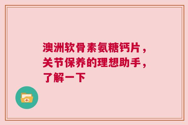 澳洲软骨素氨糖钙片，关节保养的理想助手，了解一下