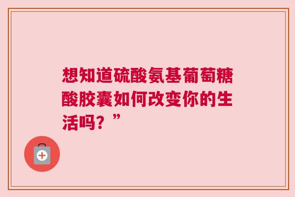 想知道硫酸氨基葡萄糖酸胶囊如何改变你的生活吗？”