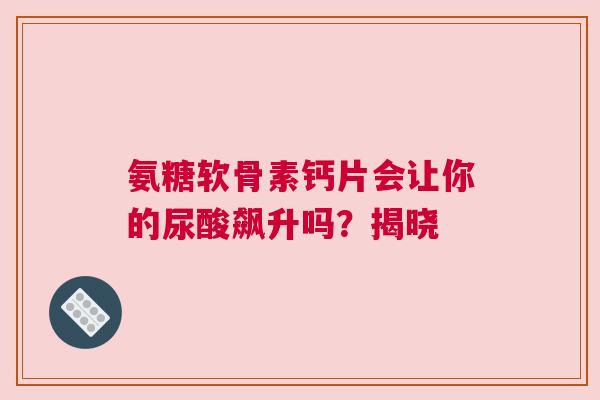 氨糖软骨素钙片会让你的尿酸飙升吗？揭晓
