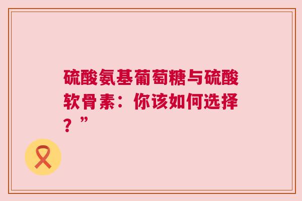 硫酸氨基葡萄糖与硫酸软骨素：你该如何选择？”