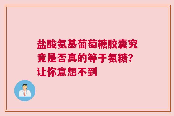 盐酸氨基葡萄糖胶囊究竟是否真的等于氨糖？让你意想不到