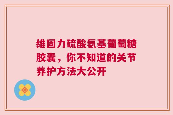 维固力硫酸氨基葡萄糖胶囊，你不知道的关节养护方法大公开