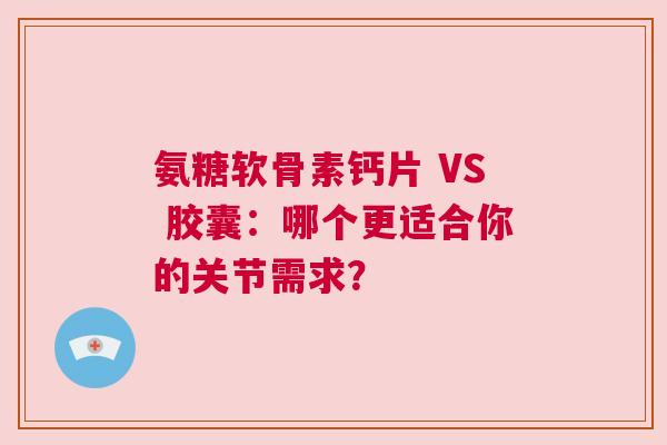 氨糖软骨素钙片 VS 胶囊：哪个更适合你的关节需求？