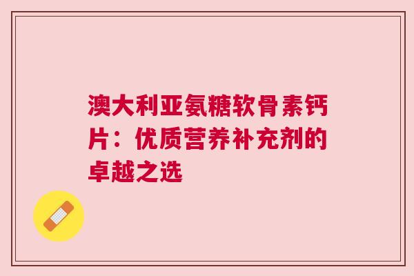 澳大利亚氨糖软骨素钙片：优质营养补充剂的卓越之选