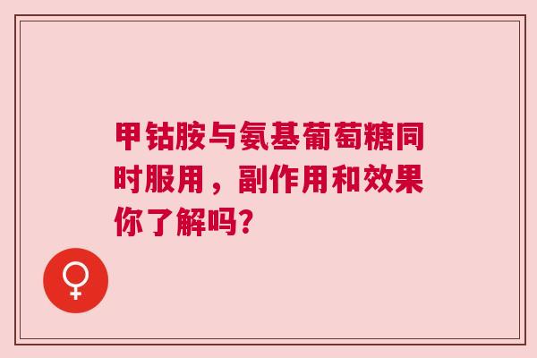 甲钴胺与氨基葡萄糖同时服用，副作用和效果你了解吗？