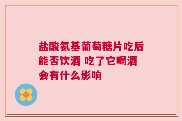 盐酸氨基葡萄糖片吃后能否饮酒 吃了它喝酒会有什么影响