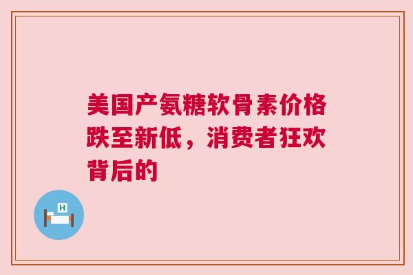 美国产氨糖软骨素价格跌至新低，消费者狂欢背后的