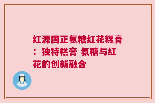 红源国正氨糖红花糕膏：独特糕膏 氨糖与红花的创新融合