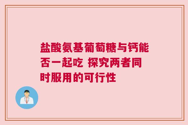 盐酸氨基葡萄糖与钙能否一起吃 探究两者同时服用的可行性
