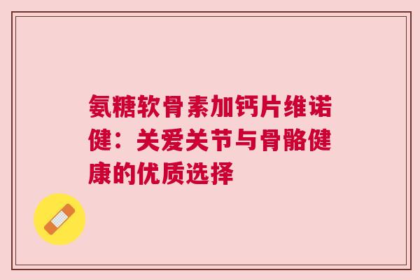 氨糖软骨素加钙片维诺健：关爱关节与骨骼健康的优质选择