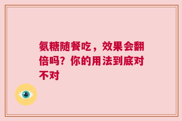 氨糖随餐吃，效果会翻倍吗？你的用法到底对不对