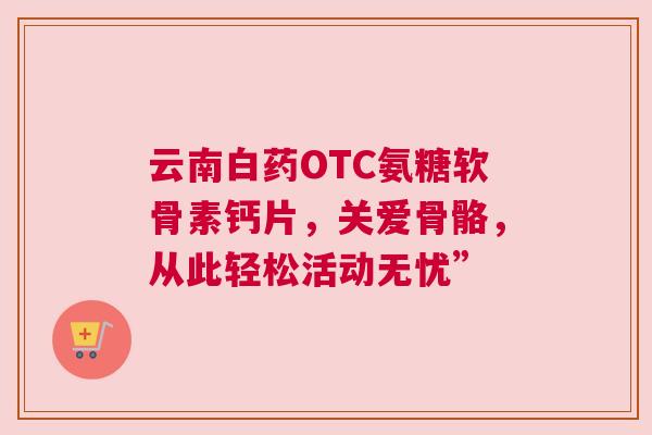 云南白药OTC氨糖软骨素钙片，关爱骨骼，从此轻松活动无忧”