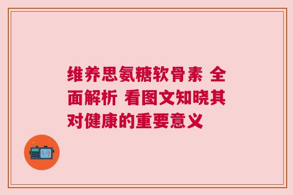 维养思氨糖软骨素 全面解析 看图文知晓其对健康的重要意义