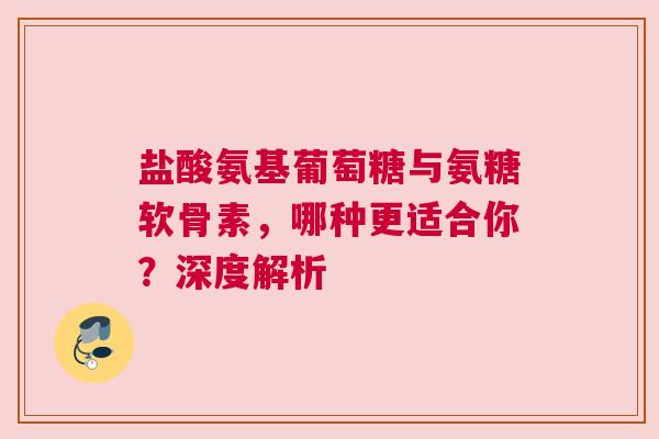 盐酸氨基葡萄糖与氨糖软骨素，哪种更适合你？深度解析