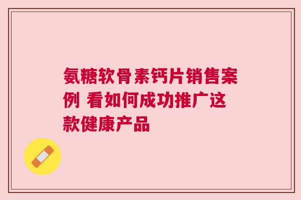 氨糖软骨素钙片销售案例 看如何成功推广这款健康产品