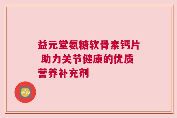 益元堂氨糖软骨素钙片 助力关节健康的优质营养补充剂