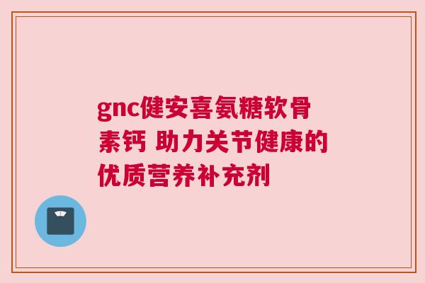 gnc健安喜氨糖软骨素钙 助力关节健康的优质营养补充剂