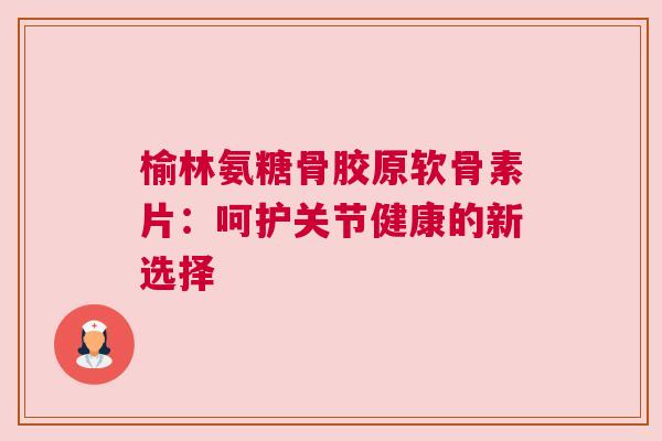 榆林氨糖骨胶原软骨素片：呵护关节健康的新选择