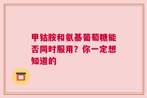 甲钴胺和氨基葡萄糖能否同时服用？你一定想知道的