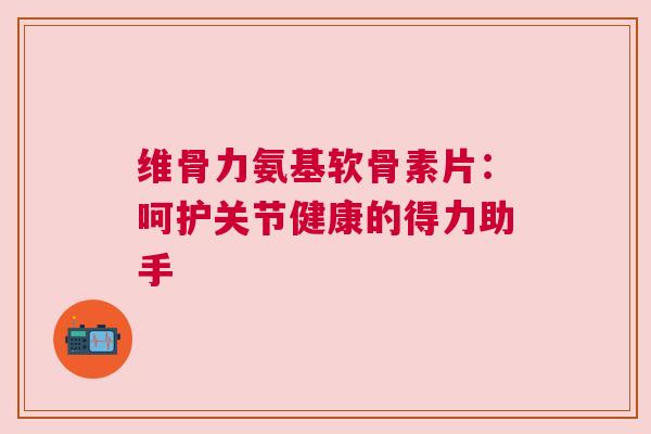 维骨力氨基软骨素片：呵护关节健康的得力助手