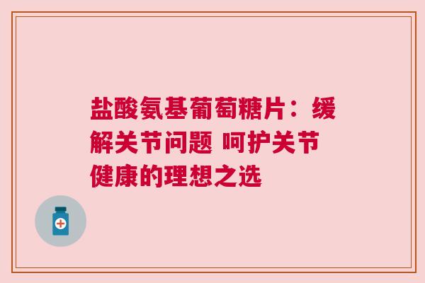 盐酸氨基葡萄糖片：缓解关节问题 呵护关节健康的理想之选