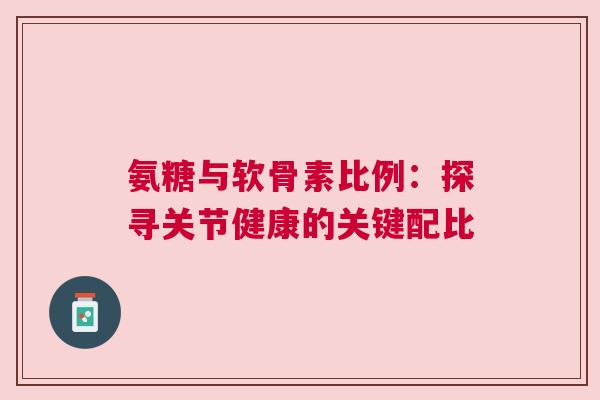 氨糖与软骨素比例：探寻关节健康的关键配比