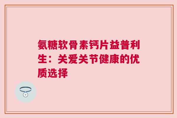 氨糖软骨素钙片益普利生：关爱关节健康的优质选择