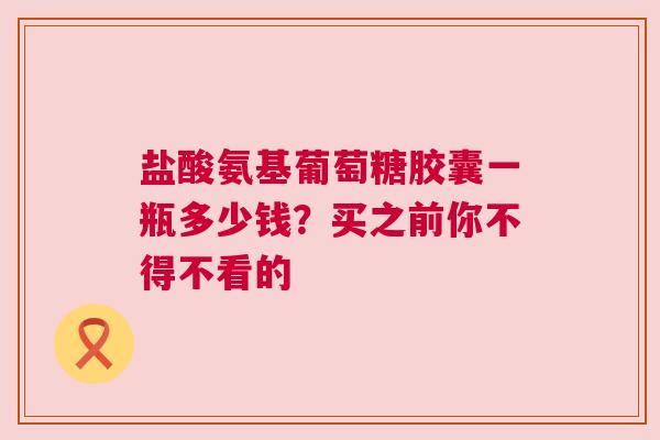 盐酸氨基葡萄糖胶囊一瓶多少钱？买之前你不得不看的