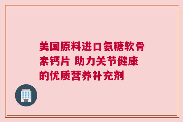 美国原料进口氨糖软骨素钙片 助力关节健康的优质营养补充剂