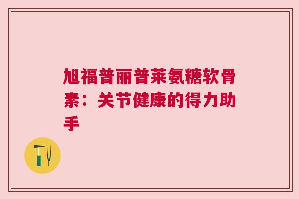 旭福普丽普莱氨糖软骨素：关节健康的得力助手