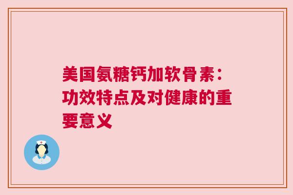 美国氨糖钙加软骨素：功效特点及对健康的重要意义