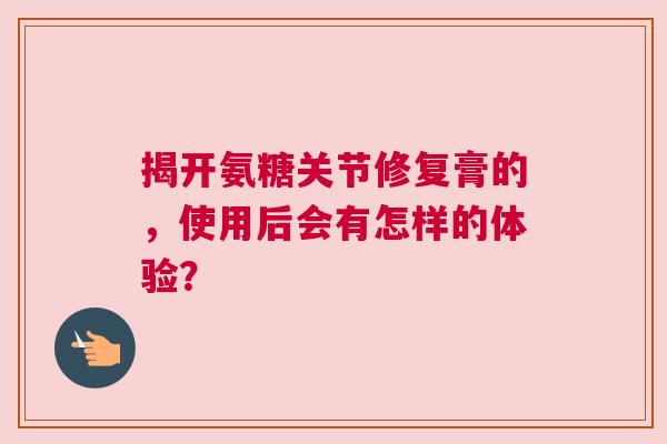 揭开氨糖关节修复膏的，使用后会有怎样的体验？