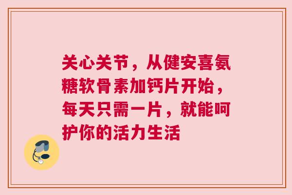 关心关节，从健安喜氨糖软骨素加钙片开始，每天只需一片，就能呵护你的活力生活