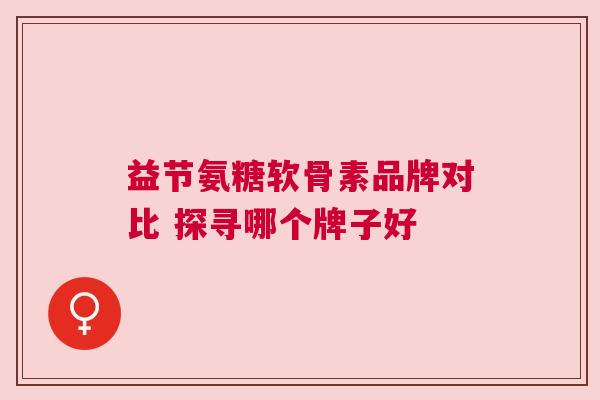 益节氨糖软骨素品牌对比 探寻哪个牌子好