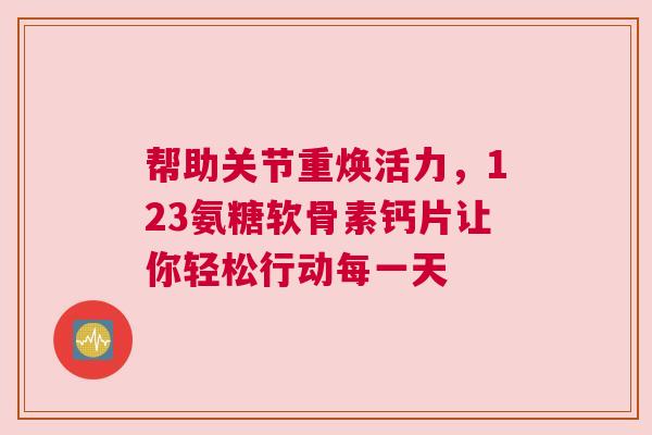 帮助关节重焕活力，123氨糖软骨素钙片让你轻松行动每一天