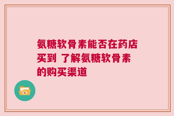 氨糖软骨素能否在药店买到 了解氨糖软骨素的购买渠道