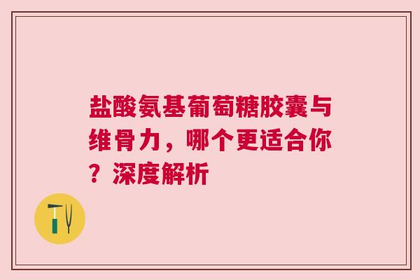 盐酸氨基葡萄糖胶囊与维骨力，哪个更适合你？深度解析