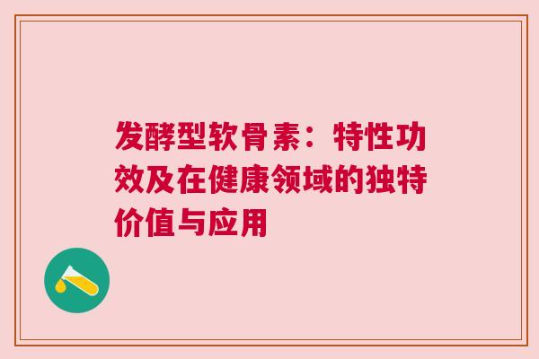 发酵型软骨素：特性功效及在健康领域的独特价值与应用