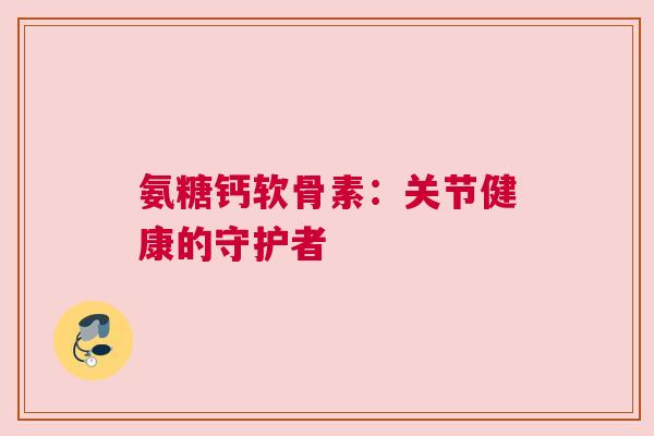 氨糖钙软骨素：关节健康的守护者