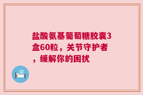 盐酸氨基葡萄糖胶囊3盒60粒，关节守护者，缓解你的困扰